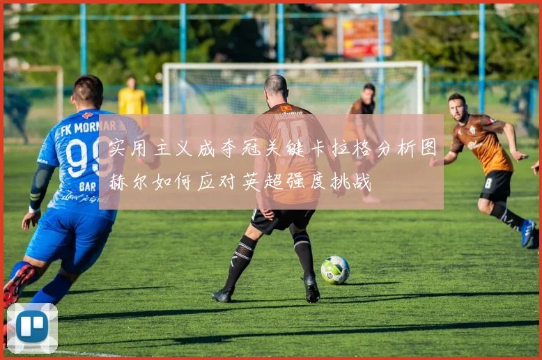 实用主义成夺冠关键卡拉格分析图赫尔如何应对英超强度挑战
