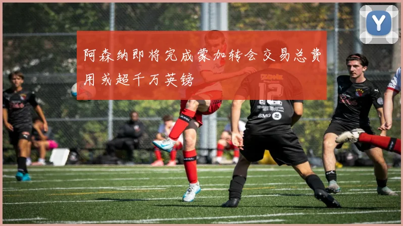 阿森纳即将完成蒙加转会交易总费用或超千万英镑