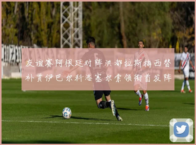 友谊赛阿根廷对阵洪都拉斯梅西替补贾伊巴尔科洛塞尔索领衔首发阵容