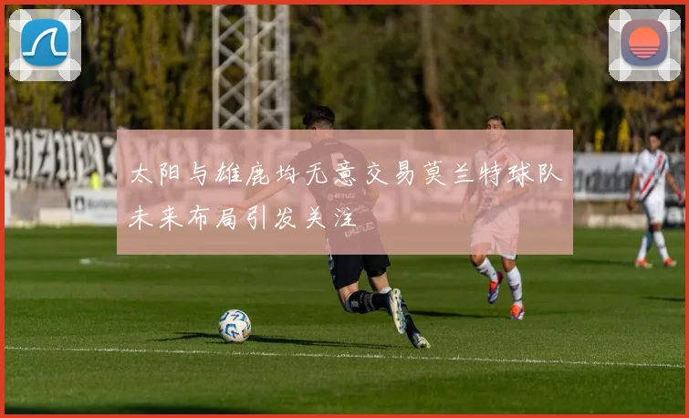 太阳与雄鹿均无意交易莫兰特球队未来布局引发关注