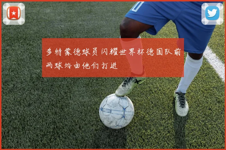 多特蒙德球员闪耀世界杯德国队前两球均由他们打进