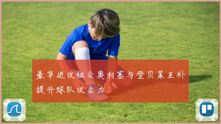 豪华进攻组合奥利塞与登贝莱互补提升球队攻击力