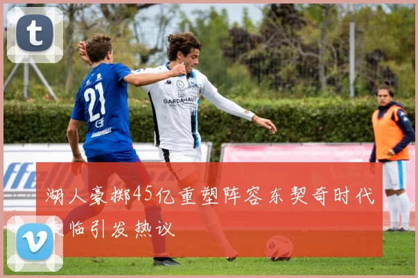 湖人豪掷45亿重塑阵容东契奇时代来临引发热议
