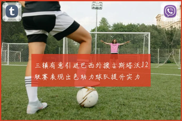 三镇有意引进巴西外援古斯塔沃J2联赛表现出色助力球队提升实力
