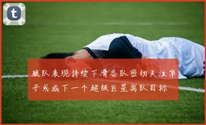 狼队表现持续下滑各队密切关注华子或成下一个超级巨星离队目标