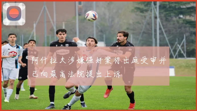 阿什拉夫涉嫌强奸案将出庭受审并已向最高法院提出上诉
