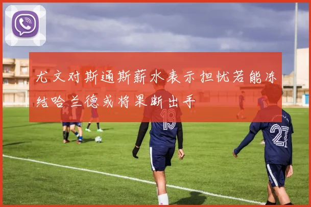 尤文对斯通斯薪水表示担忧若能冻结哈兰德或将果断出手